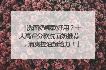 洗面奶哪款好用？十大高评分款洗面奶推荐，清爽控油超给力！