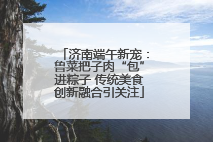 济南端午新宠：鲁菜把子肉“包”进粽子 传统美食创新融合引关注