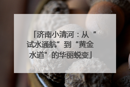 济南小清河：从“试水通航”到“黄金水道”的华丽蜕变