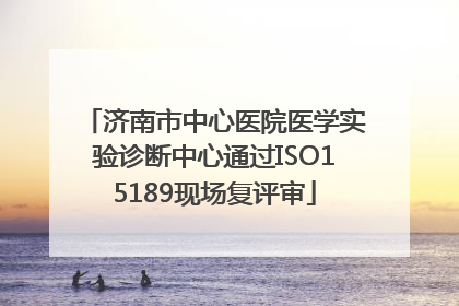 济南市中心医院医学实验诊断中心通过ISO15189现场复评审