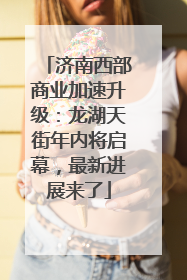 济南西部商业加速升级：龙湖天街年内将启幕，最新进展来了