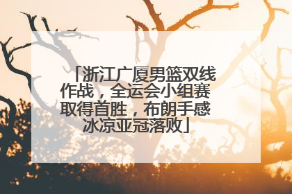 浙江广厦男篮双线作战，全运会小组赛取得首胜，布朗手感冰凉亚冠落败