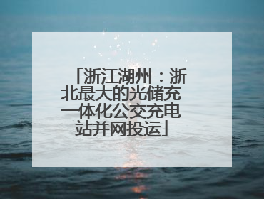 浙江湖州：浙北最大的光储充一体化公交充电站并网投运