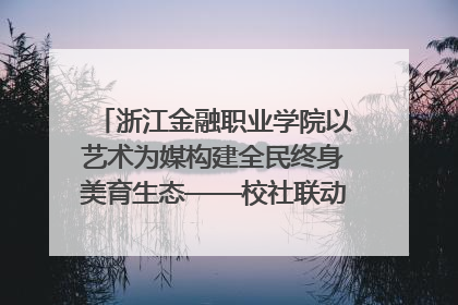 浙江金融职业学院以艺术为媒构建全民终身美育生态——校社联动共谱美育新篇章