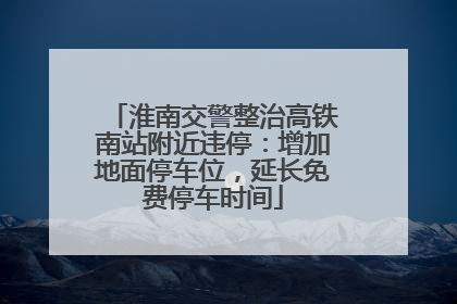 淮南交警整治高铁南站附近违停：增加地面停车位，延长免费停车时间