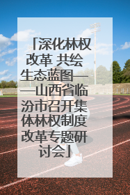深化林权改革 共绘生态蓝图——山西省临汾市召开集体林权制度改革专题研讨会