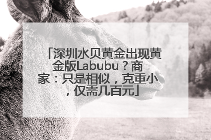 深圳水贝黄金出现黄金版Labubu？商家：只是相似，克重小，仅需几百元