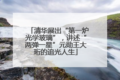 清华展出“第一炉光学玻璃”，讲述“两弹一星”元勋王大珩的追光人生