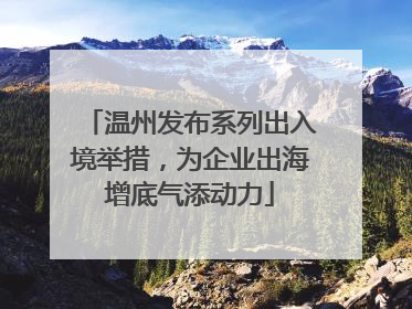 温州发布系列出入境举措，为企业出海增底气添动力