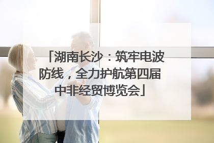 湖南长沙：筑牢电波防线，全力护航第四届中非经贸博览会