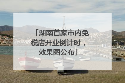 湖南首家市内免税店开业倒计时，效果图公布