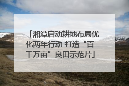 湘潭启动耕地布局优化两年行动 打造“百千万亩”良田示范片