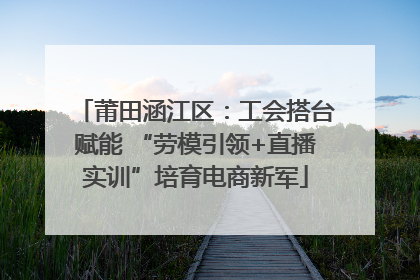 莆田涵江区：工会搭台赋能 “劳模引领+直播实训”培育电商新军