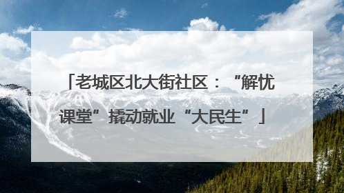 老城区北大街社区：“解忧课堂”撬动就业“大民生”