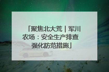 聚焦北大荒｜军川农场：安全生产排查 强化防范措施