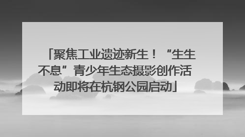 聚焦工业遗迹新生！“生生不息”青少年生态摄影创作活动即将在杭钢公园启动