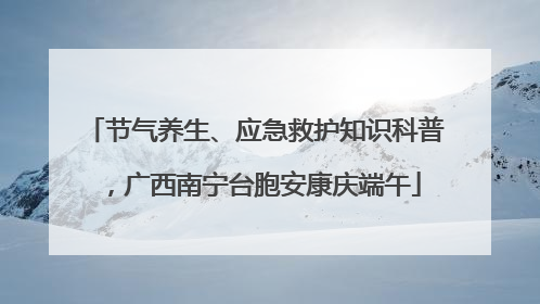 节气养生、应急救护知识科普，广西南宁台胞安康庆端午