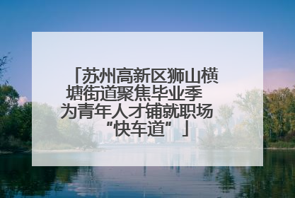苏州高新区狮山横塘街道聚焦毕业季 为青年人才铺就职场“快车道”