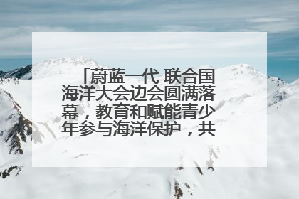 蔚蓝一代 联合国海洋大会边会圆满落幕，教育和赋能青少年参与海洋保护，共护珍贵蓝色家园