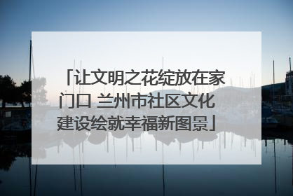让文明之花绽放在家门口 兰州市社区文化建设绘就幸福新图景