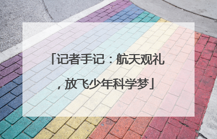记者手记：航天观礼，放飞少年科学梦
