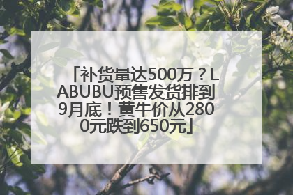 补货量达500万？LABUBU预售发货排到9月底！黄牛价从2800元跌到650元