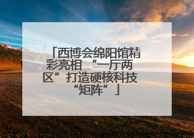 西博会绵阳馆精彩亮相 “一厅两区”打造硬核科技“矩阵”