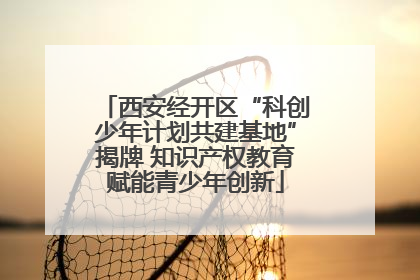 西安经开区“科创少年计划共建基地”揭牌 知识产权教育赋能青少年创新