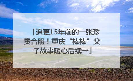 追更15年前的一张珍贵合照！重庆“棒棒”父子故事暖心后续→