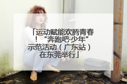 运动赋能欢腾青春！“奔跑吧·少年”示范活动（广东站）在东莞举行