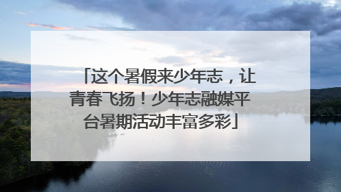 这个暑假来少年志，让青春飞扬！少年志融媒平台暑期活动丰富多彩