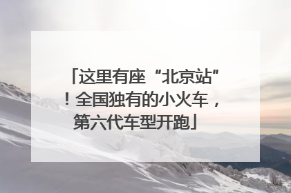 这里有座“北京站”！全国独有的小火车，第六代车型开跑