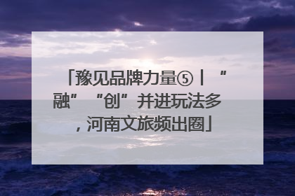 豫见品牌力量⑤丨“融”“创”并进玩法多，河南文旅频出圈