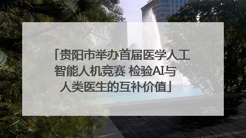 贵阳市举办首届医学人工智能人机竞赛 检验AI与人类医生的互补价值