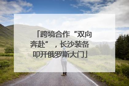 跨境合作“双向奔赴”，长沙装备叩开俄罗斯大门