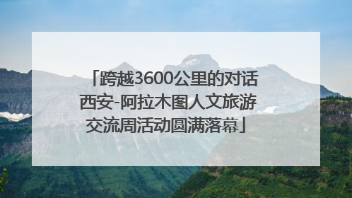 跨越3600公里的对话 西安-阿拉木图人文旅游交流周活动圆满落幕