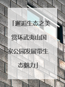 邂逅生态之美 赏环武夷山国家公园发展带生态魅力