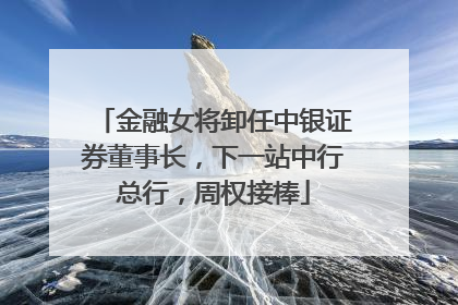 金融女将卸任中银证券董事长，下一站中行总行，周权接棒