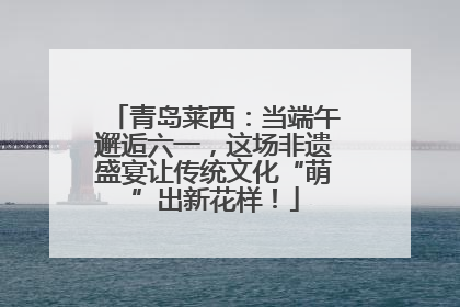 青岛莱西：当端午邂逅六一，这场非遗盛宴让传统文化“萌”出新花样！