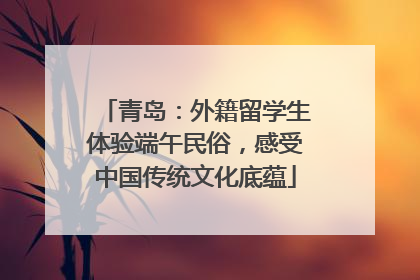 青岛：外籍留学生体验端午民俗，感受中国传统文化底蕴