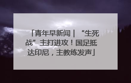 青年早新闻｜“生死战”主打进攻！国足抵达印尼，主教练发声