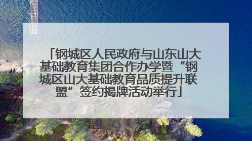 钢城区人民政府与山东山大基础教育集团合作办学暨“钢城区山大基础教育品质提升联盟”签约揭牌活动举行