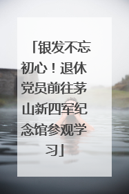 银发不忘初心！退休党员前往茅山新四军纪念馆参观学习