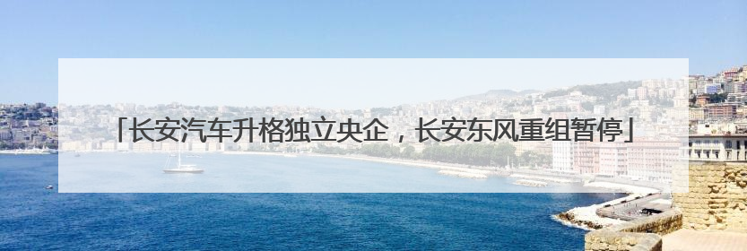 长安汽车升格独立央企，长安东风重组暂停