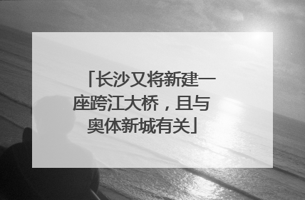 长沙又将新建一座跨江大桥，且与奥体新城有关