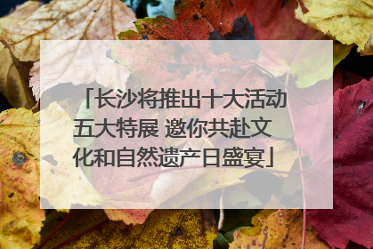 长沙将推出十大活动五大特展 邀你共赴文化和自然遗产日盛宴
