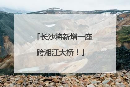长沙将新增一座跨湘江大桥！