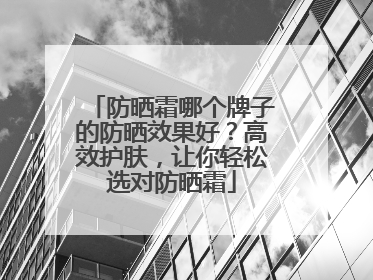防晒霜哪个牌子的防晒效果好？高效护肤，让你轻松选对防晒霜