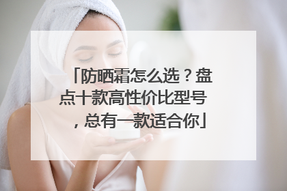 防晒霜怎么选？盘点十款高性价比型号，总有一款适合你