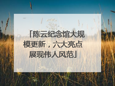 陈云纪念馆大规模更新，六大亮点展现伟人风范